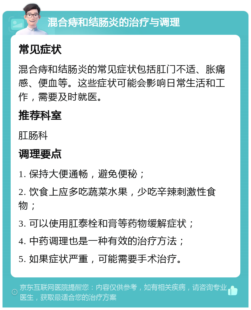 混合痔和结肠炎的治疗与调理 常见症状 混合痔和结肠炎的常见症状包括肛门不适、胀痛感、便血等。这些症状可能会影响日常生活和工作，需要及时就医。 推荐科室 肛肠科 调理要点 1. 保持大便通畅，避免便秘； 2. 饮食上应多吃蔬菜水果，少吃辛辣刺激性食物； 3. 可以使用肛泰栓和膏等药物缓解症状； 4. 中药调理也是一种有效的治疗方法； 5. 如果症状严重，可能需要手术治疗。