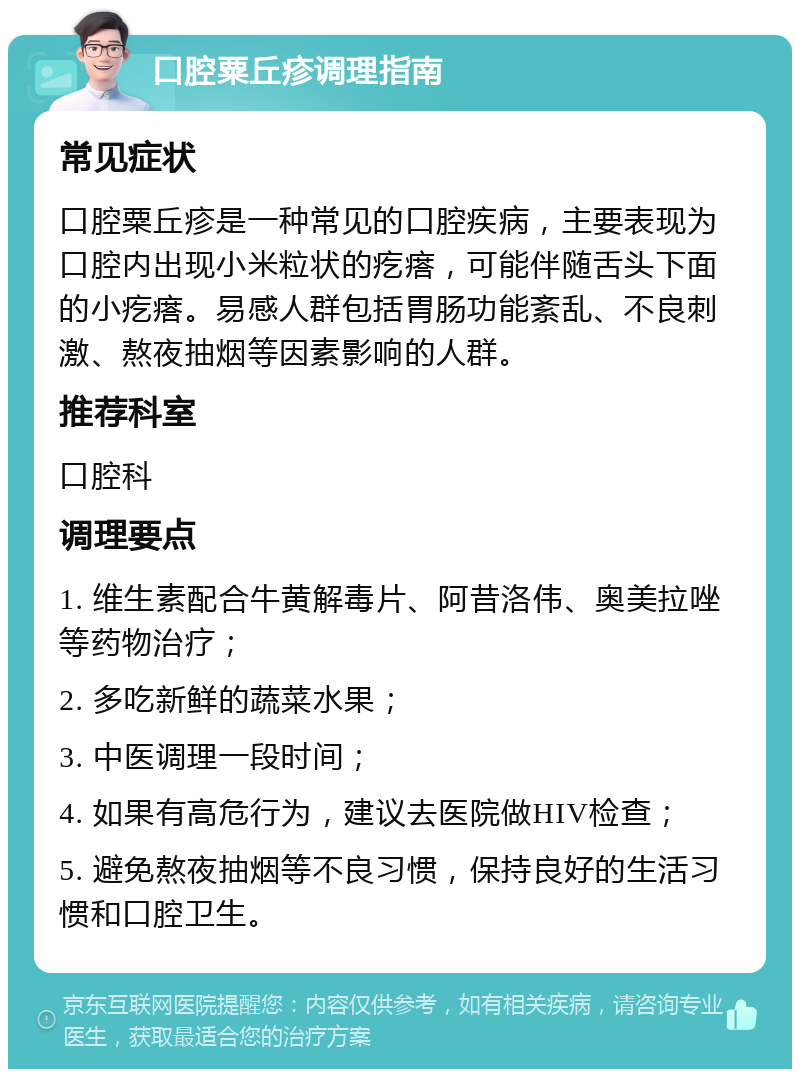 口腔粟丘疹调理指南 常见症状 口腔粟丘疹是一种常见的口腔疾病，主要表现为口腔内出现小米粒状的疙瘩，可能伴随舌头下面的小疙瘩。易感人群包括胃肠功能紊乱、不良刺激、熬夜抽烟等因素影响的人群。 推荐科室 口腔科 调理要点 1. 维生素配合牛黄解毒片、阿昔洛伟、奥美拉唑等药物治疗； 2. 多吃新鲜的蔬菜水果； 3. 中医调理一段时间； 4. 如果有高危行为，建议去医院做HIV检查； 5. 避免熬夜抽烟等不良习惯，保持良好的生活习惯和口腔卫生。