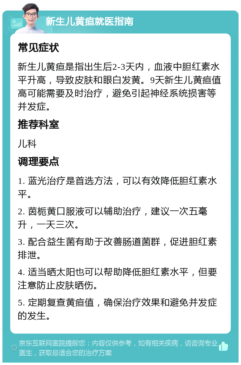 新生儿黄疸就医指南 常见症状 新生儿黄疸是指出生后2-3天内，血液中胆红素水平升高，导致皮肤和眼白发黄。9天新生儿黄疸值高可能需要及时治疗，避免引起神经系统损害等并发症。 推荐科室 儿科 调理要点 1. 蓝光治疗是首选方法，可以有效降低胆红素水平。 2. 茵栀黄口服液可以辅助治疗，建议一次五毫升，一天三次。 3. 配合益生菌有助于改善肠道菌群，促进胆红素排泄。 4. 适当晒太阳也可以帮助降低胆红素水平，但要注意防止皮肤晒伤。 5. 定期复查黄疸值，确保治疗效果和避免并发症的发生。