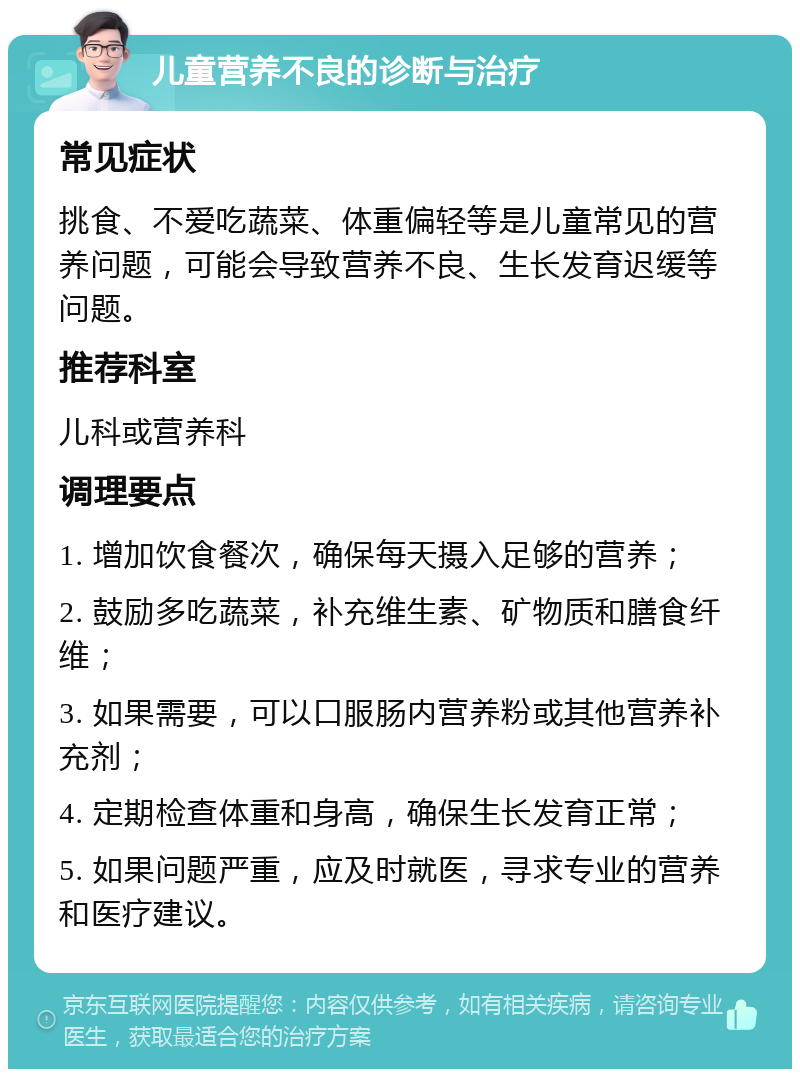 儿童营养不良的诊断与治疗 常见症状 挑食、不爱吃蔬菜、体重偏轻等是儿童常见的营养问题，可能会导致营养不良、生长发育迟缓等问题。 推荐科室 儿科或营养科 调理要点 1. 增加饮食餐次，确保每天摄入足够的营养； 2. 鼓励多吃蔬菜，补充维生素、矿物质和膳食纤维； 3. 如果需要，可以口服肠内营养粉或其他营养补充剂； 4. 定期检查体重和身高，确保生长发育正常； 5. 如果问题严重，应及时就医，寻求专业的营养和医疗建议。