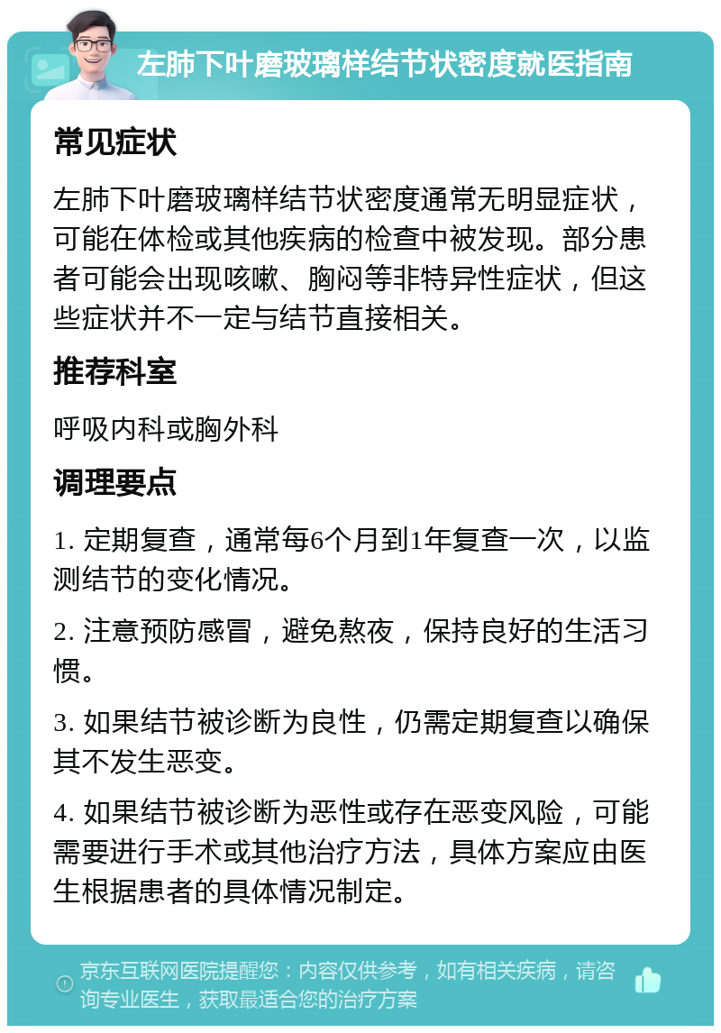 左肺下叶磨玻璃样结节状密度就医指南 常见症状 左肺下叶磨玻璃样结节状密度通常无明显症状，可能在体检或其他疾病的检查中被发现。部分患者可能会出现咳嗽、胸闷等非特异性症状，但这些症状并不一定与结节直接相关。 推荐科室 呼吸内科或胸外科 调理要点 1. 定期复查，通常每6个月到1年复查一次，以监测结节的变化情况。 2. 注意预防感冒，避免熬夜，保持良好的生活习惯。 3. 如果结节被诊断为良性，仍需定期复查以确保其不发生恶变。 4. 如果结节被诊断为恶性或存在恶变风险，可能需要进行手术或其他治疗方法，具体方案应由医生根据患者的具体情况制定。