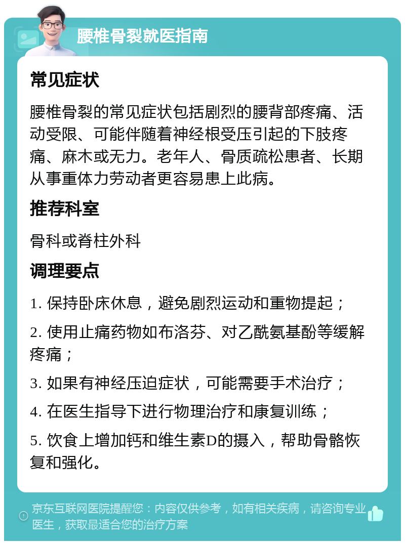 腰椎骨裂就医指南 常见症状 腰椎骨裂的常见症状包括剧烈的腰背部疼痛、活动受限、可能伴随着神经根受压引起的下肢疼痛、麻木或无力。老年人、骨质疏松患者、长期从事重体力劳动者更容易患上此病。 推荐科室 骨科或脊柱外科 调理要点 1. 保持卧床休息，避免剧烈运动和重物提起； 2. 使用止痛药物如布洛芬、对乙酰氨基酚等缓解疼痛； 3. 如果有神经压迫症状，可能需要手术治疗； 4. 在医生指导下进行物理治疗和康复训练； 5. 饮食上增加钙和维生素D的摄入，帮助骨骼恢复和强化。