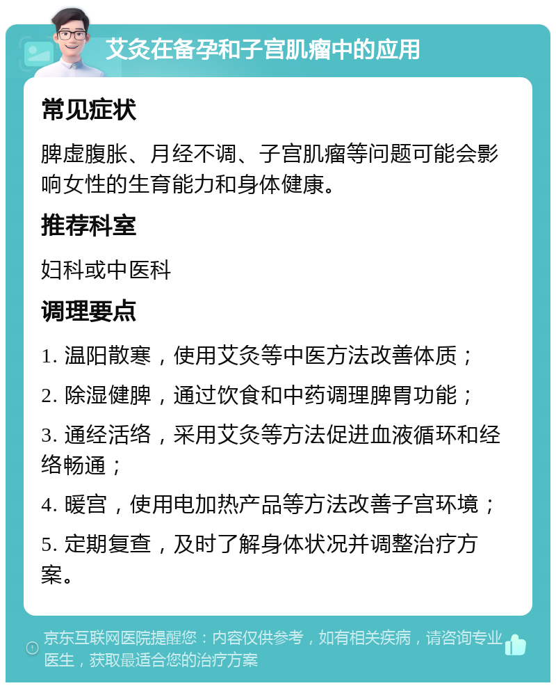 艾灸在备孕和子宫肌瘤中的应用 常见症状 脾虚腹胀、月经不调、子宫肌瘤等问题可能会影响女性的生育能力和身体健康。 推荐科室 妇科或中医科 调理要点 1. 温阳散寒，使用艾灸等中医方法改善体质； 2. 除湿健脾，通过饮食和中药调理脾胃功能； 3. 通经活络，采用艾灸等方法促进血液循环和经络畅通； 4. 暖宫，使用电加热产品等方法改善子宫环境； 5. 定期复查，及时了解身体状况并调整治疗方案。