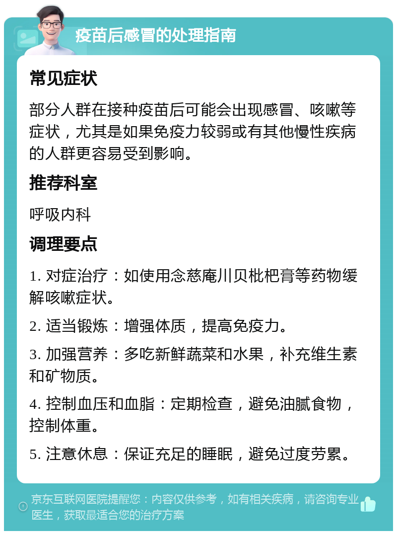 疫苗后感冒的处理指南 常见症状 部分人群在接种疫苗后可能会出现感冒、咳嗽等症状，尤其是如果免疫力较弱或有其他慢性疾病的人群更容易受到影响。 推荐科室 呼吸内科 调理要点 1. 对症治疗：如使用念慈庵川贝枇杷膏等药物缓解咳嗽症状。 2. 适当锻炼：增强体质，提高免疫力。 3. 加强营养：多吃新鲜蔬菜和水果，补充维生素和矿物质。 4. 控制血压和血脂：定期检查，避免油腻食物，控制体重。 5. 注意休息：保证充足的睡眠，避免过度劳累。