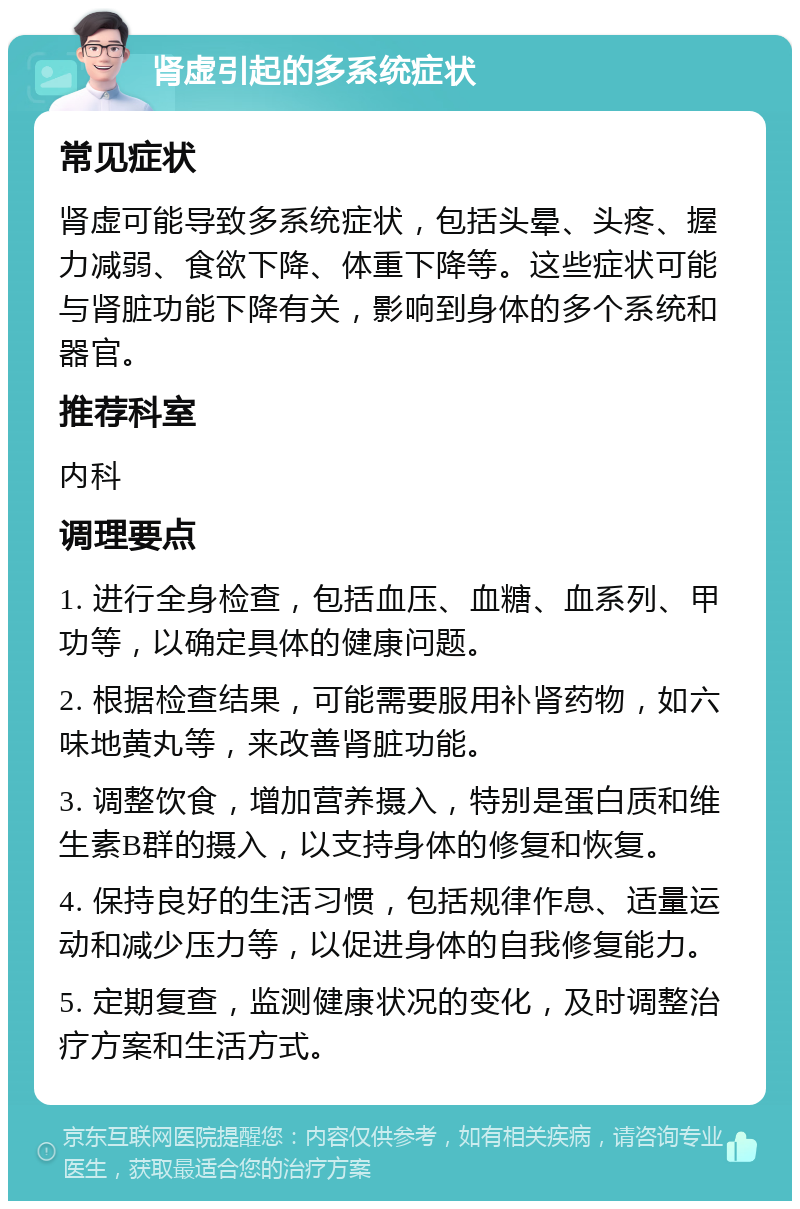 肾虚引起的多系统症状 常见症状 肾虚可能导致多系统症状，包括头晕、头疼、握力减弱、食欲下降、体重下降等。这些症状可能与肾脏功能下降有关，影响到身体的多个系统和器官。 推荐科室 内科 调理要点 1. 进行全身检查，包括血压、血糖、血系列、甲功等，以确定具体的健康问题。 2. 根据检查结果，可能需要服用补肾药物，如六味地黄丸等，来改善肾脏功能。 3. 调整饮食，增加营养摄入，特别是蛋白质和维生素B群的摄入，以支持身体的修复和恢复。 4. 保持良好的生活习惯，包括规律作息、适量运动和减少压力等，以促进身体的自我修复能力。 5. 定期复查，监测健康状况的变化，及时调整治疗方案和生活方式。