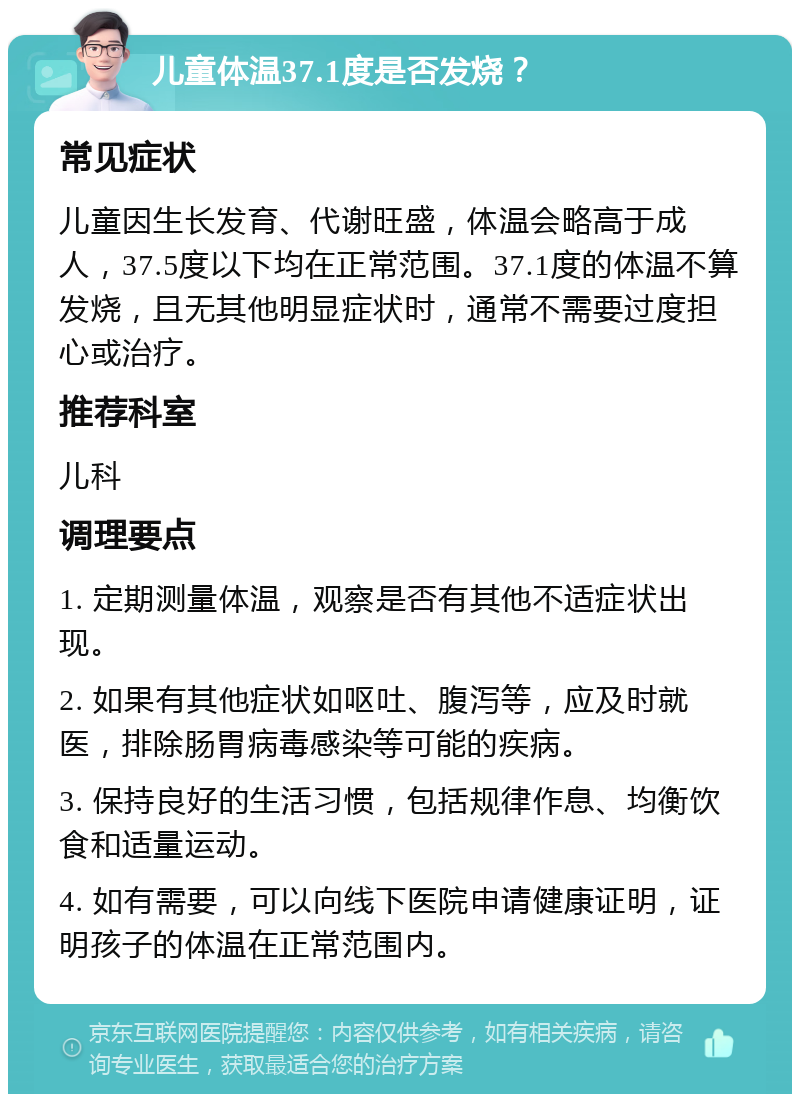 儿童体温37.1度是否发烧？ 常见症状 儿童因生长发育、代谢旺盛，体温会略高于成人，37.5度以下均在正常范围。37.1度的体温不算发烧，且无其他明显症状时，通常不需要过度担心或治疗。 推荐科室 儿科 调理要点 1. 定期测量体温，观察是否有其他不适症状出现。 2. 如果有其他症状如呕吐、腹泻等，应及时就医，排除肠胃病毒感染等可能的疾病。 3. 保持良好的生活习惯，包括规律作息、均衡饮食和适量运动。 4. 如有需要，可以向线下医院申请健康证明，证明孩子的体温在正常范围内。