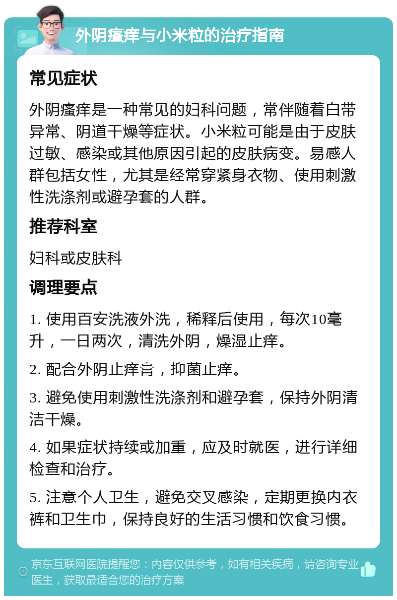 外阴瘙痒与小米粒的治疗指南 常见症状 外阴瘙痒是一种常见的妇科问题，常伴随着白带异常、阴道干燥等症状。小米粒可能是由于皮肤过敏、感染或其他原因引起的皮肤病变。易感人群包括女性，尤其是经常穿紧身衣物、使用刺激性洗涤剂或避孕套的人群。 推荐科室 妇科或皮肤科 调理要点 1. 使用百安洗液外洗，稀释后使用，每次10毫升，一日两次，清洗外阴，燥湿止痒。 2. 配合外阴止痒膏，抑菌止痒。 3. 避免使用刺激性洗涤剂和避孕套，保持外阴清洁干燥。 4. 如果症状持续或加重，应及时就医，进行详细检查和治疗。 5. 注意个人卫生，避免交叉感染，定期更换内衣裤和卫生巾，保持良好的生活习惯和饮食习惯。