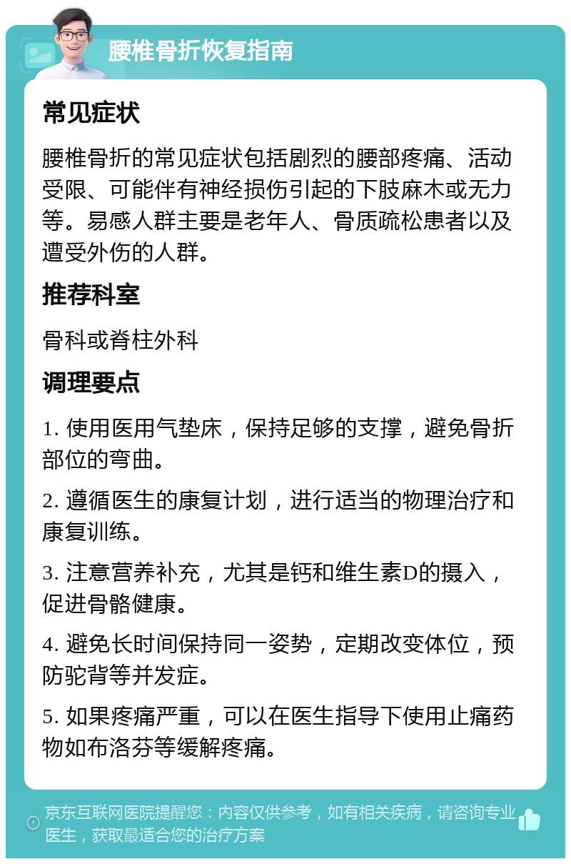 腰椎骨折恢复指南 常见症状 腰椎骨折的常见症状包括剧烈的腰部疼痛、活动受限、可能伴有神经损伤引起的下肢麻木或无力等。易感人群主要是老年人、骨质疏松患者以及遭受外伤的人群。 推荐科室 骨科或脊柱外科 调理要点 1. 使用医用气垫床，保持足够的支撑，避免骨折部位的弯曲。 2. 遵循医生的康复计划，进行适当的物理治疗和康复训练。 3. 注意营养补充，尤其是钙和维生素D的摄入，促进骨骼健康。 4. 避免长时间保持同一姿势，定期改变体位，预防驼背等并发症。 5. 如果疼痛严重，可以在医生指导下使用止痛药物如布洛芬等缓解疼痛。