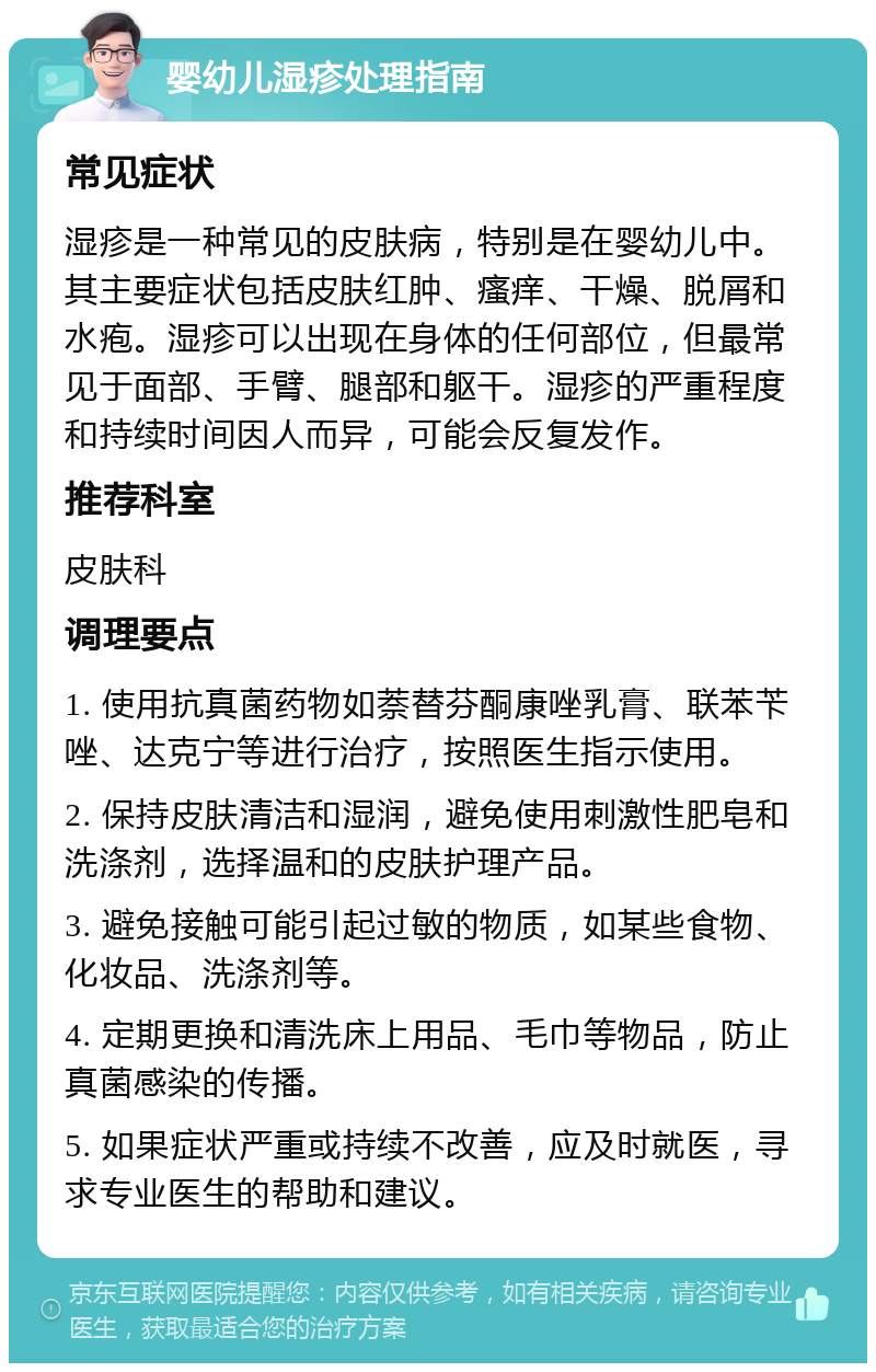 婴幼儿湿疹处理指南 常见症状 湿疹是一种常见的皮肤病，特别是在婴幼儿中。其主要症状包括皮肤红肿、瘙痒、干燥、脱屑和水疱。湿疹可以出现在身体的任何部位，但最常见于面部、手臂、腿部和躯干。湿疹的严重程度和持续时间因人而异，可能会反复发作。 推荐科室 皮肤科 调理要点 1. 使用抗真菌药物如萘替芬酮康唑乳膏、联苯苄唑、达克宁等进行治疗，按照医生指示使用。 2. 保持皮肤清洁和湿润，避免使用刺激性肥皂和洗涤剂，选择温和的皮肤护理产品。 3. 避免接触可能引起过敏的物质，如某些食物、化妆品、洗涤剂等。 4. 定期更换和清洗床上用品、毛巾等物品，防止真菌感染的传播。 5. 如果症状严重或持续不改善，应及时就医，寻求专业医生的帮助和建议。