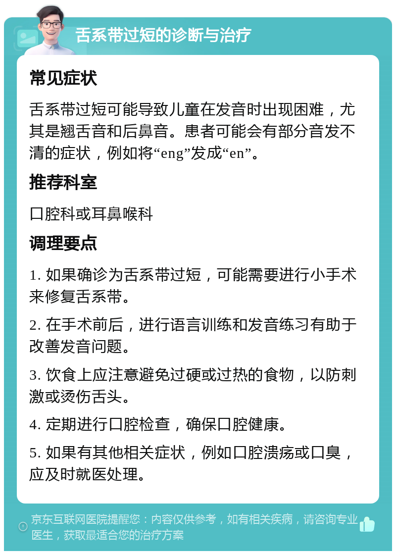 舌系带过短的诊断与治疗 常见症状 舌系带过短可能导致儿童在发音时出现困难，尤其是翘舌音和后鼻音。患者可能会有部分音发不清的症状，例如将“eng”发成“en”。 推荐科室 口腔科或耳鼻喉科 调理要点 1. 如果确诊为舌系带过短，可能需要进行小手术来修复舌系带。 2. 在手术前后，进行语言训练和发音练习有助于改善发音问题。 3. 饮食上应注意避免过硬或过热的食物，以防刺激或烫伤舌头。 4. 定期进行口腔检查，确保口腔健康。 5. 如果有其他相关症状，例如口腔溃疡或口臭，应及时就医处理。