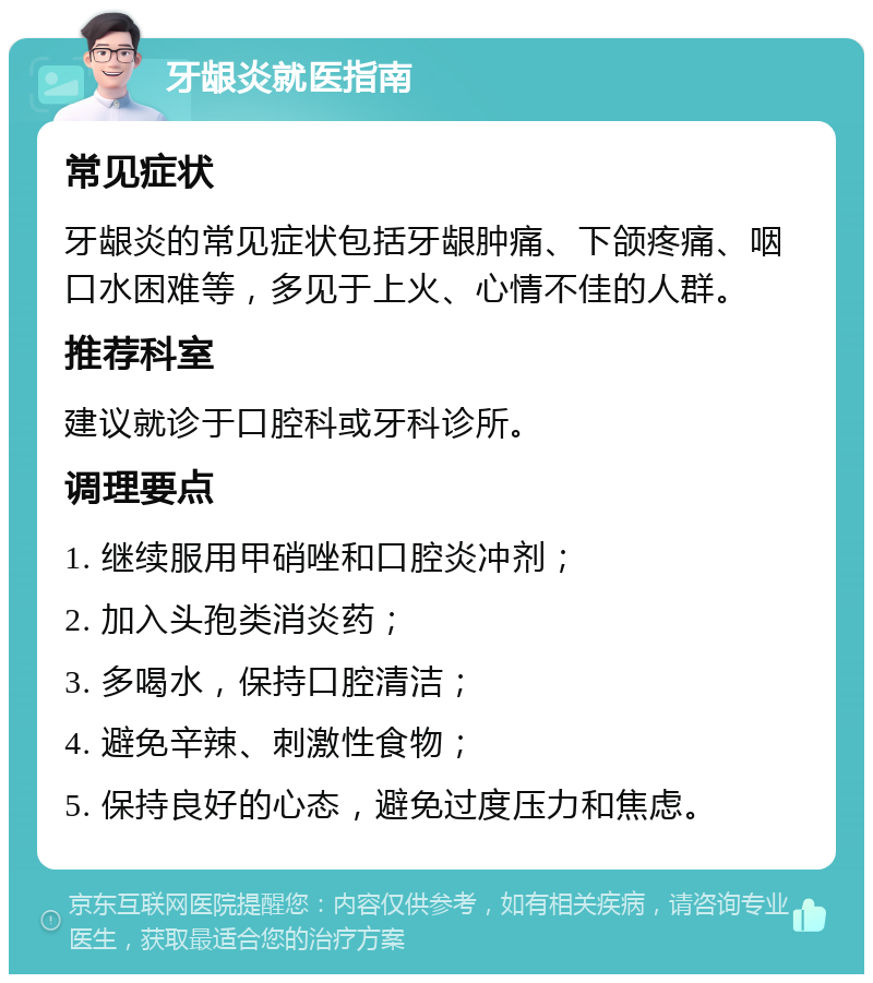 牙龈炎就医指南 常见症状 牙龈炎的常见症状包括牙龈肿痛、下颌疼痛、咽口水困难等，多见于上火、心情不佳的人群。 推荐科室 建议就诊于口腔科或牙科诊所。 调理要点 1. 继续服用甲硝唑和口腔炎冲剂； 2. 加入头孢类消炎药； 3. 多喝水，保持口腔清洁； 4. 避免辛辣、刺激性食物； 5. 保持良好的心态，避免过度压力和焦虑。