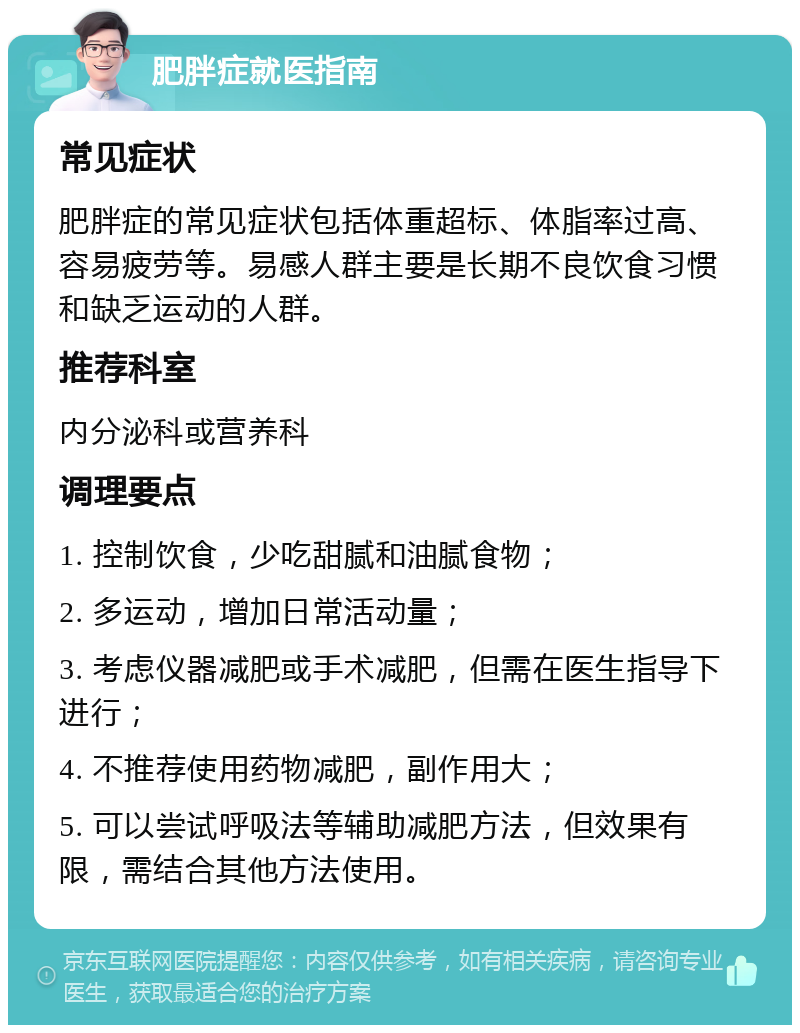 肥胖症就医指南 常见症状 肥胖症的常见症状包括体重超标、体脂率过高、容易疲劳等。易感人群主要是长期不良饮食习惯和缺乏运动的人群。 推荐科室 内分泌科或营养科 调理要点 1. 控制饮食，少吃甜腻和油腻食物； 2. 多运动，增加日常活动量； 3. 考虑仪器减肥或手术减肥，但需在医生指导下进行； 4. 不推荐使用药物减肥，副作用大； 5. 可以尝试呼吸法等辅助减肥方法，但效果有限，需结合其他方法使用。