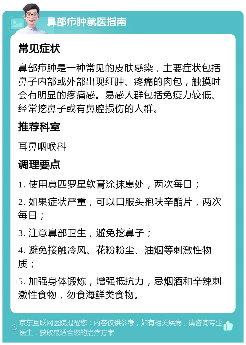 鼻部疖肿就医指南 常见症状 鼻部疖肿是一种常见的皮肤感染，主要症状包括鼻子内部或外部出现红肿、疼痛的肉包，触摸时会有明显的疼痛感。易感人群包括免疫力较低、经常挖鼻子或有鼻腔损伤的人群。 推荐科室 耳鼻咽喉科 调理要点 1. 使用莫匹罗星软膏涂抹患处，两次每日； 2. 如果症状严重，可以口服头孢呋辛酯片，两次每日； 3. 注意鼻部卫生，避免挖鼻子； 4. 避免接触冷风、花粉粉尘、油烟等刺激性物质； 5. 加强身体锻炼，增强抵抗力，忌烟酒和辛辣刺激性食物，勿食海鲜类食物。