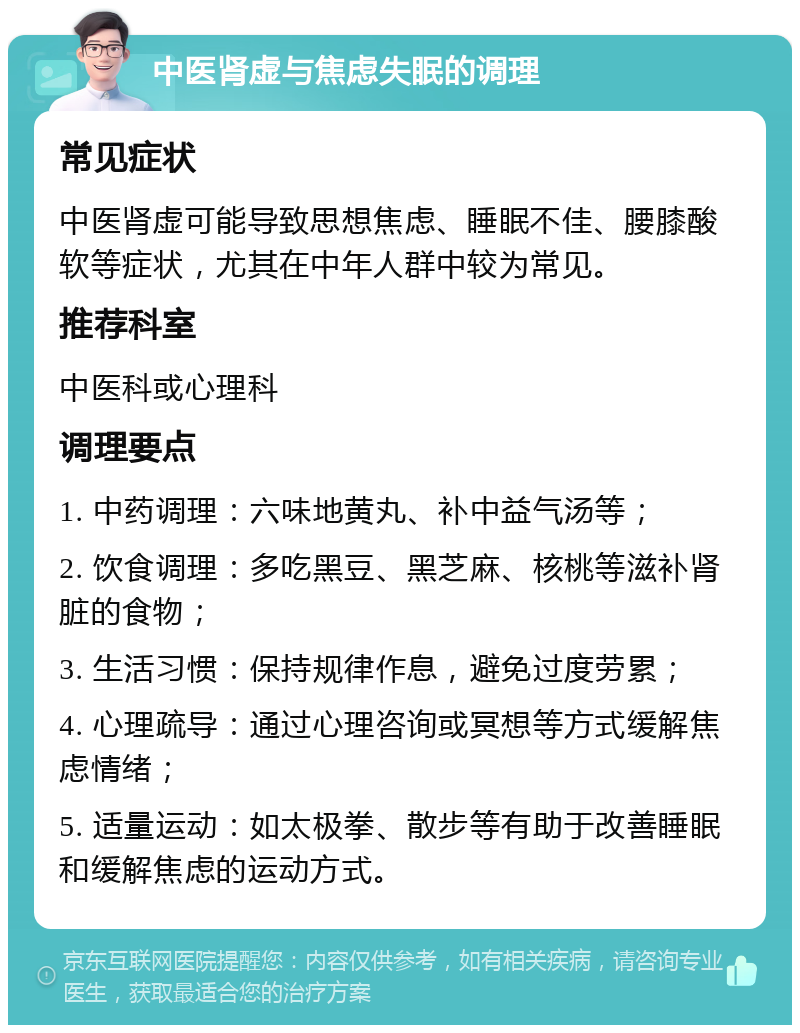 中医肾虚与焦虑失眠的调理 常见症状 中医肾虚可能导致思想焦虑、睡眠不佳、腰膝酸软等症状，尤其在中年人群中较为常见。 推荐科室 中医科或心理科 调理要点 1. 中药调理：六味地黄丸、补中益气汤等； 2. 饮食调理：多吃黑豆、黑芝麻、核桃等滋补肾脏的食物； 3. 生活习惯：保持规律作息，避免过度劳累； 4. 心理疏导：通过心理咨询或冥想等方式缓解焦虑情绪； 5. 适量运动：如太极拳、散步等有助于改善睡眠和缓解焦虑的运动方式。