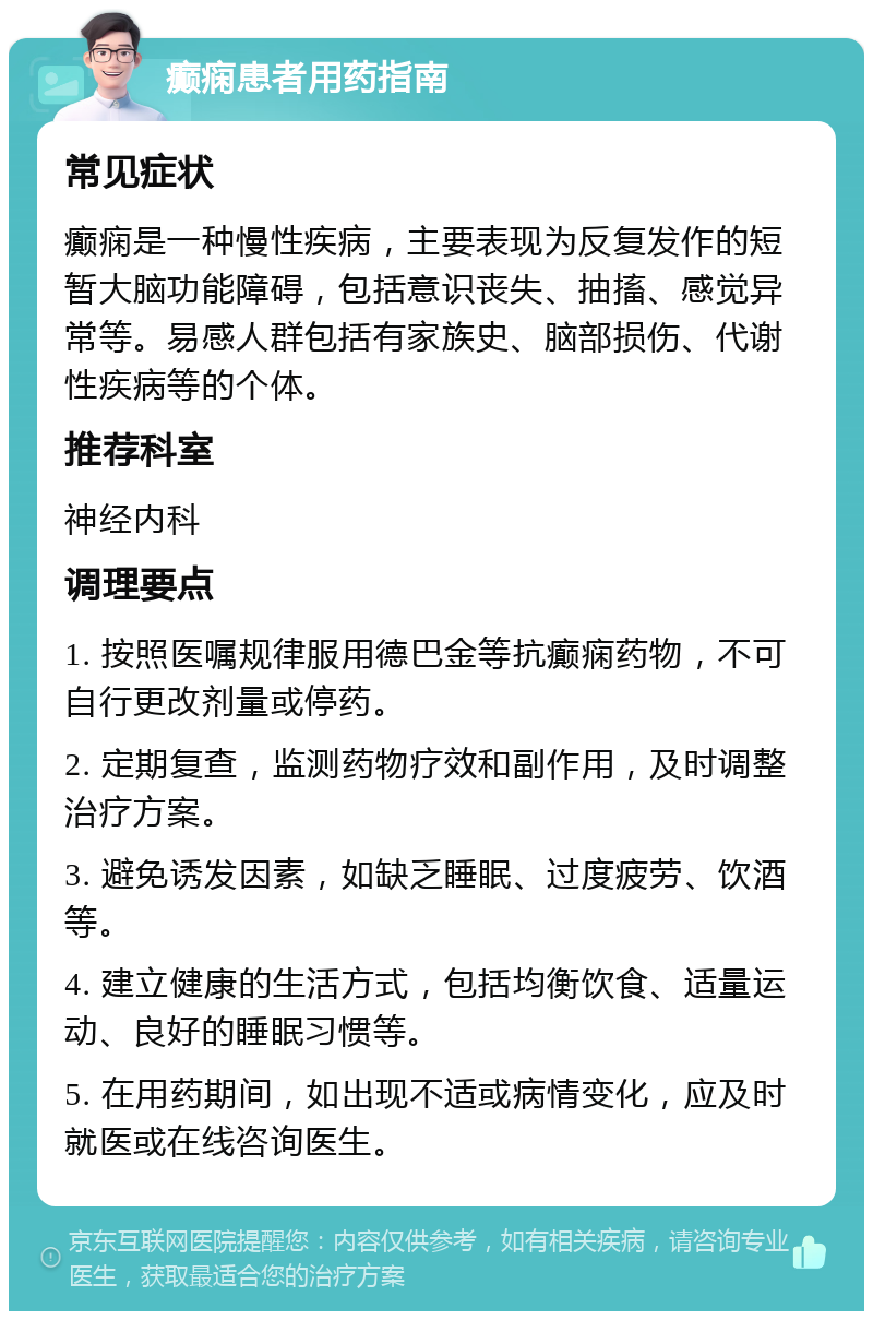 癫痫患者用药指南 常见症状 癫痫是一种慢性疾病，主要表现为反复发作的短暂大脑功能障碍，包括意识丧失、抽搐、感觉异常等。易感人群包括有家族史、脑部损伤、代谢性疾病等的个体。 推荐科室 神经内科 调理要点 1. 按照医嘱规律服用德巴金等抗癫痫药物，不可自行更改剂量或停药。 2. 定期复查，监测药物疗效和副作用，及时调整治疗方案。 3. 避免诱发因素，如缺乏睡眠、过度疲劳、饮酒等。 4. 建立健康的生活方式，包括均衡饮食、适量运动、良好的睡眠习惯等。 5. 在用药期间，如出现不适或病情变化，应及时就医或在线咨询医生。