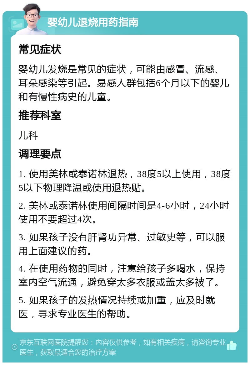 婴幼儿退烧用药指南 常见症状 婴幼儿发烧是常见的症状，可能由感冒、流感、耳朵感染等引起。易感人群包括6个月以下的婴儿和有慢性病史的儿童。 推荐科室 儿科 调理要点 1. 使用美林或泰诺林退热，38度5以上使用，38度5以下物理降温或使用退热贴。 2. 美林或泰诺林使用间隔时间是4-6小时，24小时使用不要超过4次。 3. 如果孩子没有肝肾功异常、过敏史等，可以服用上面建议的药。 4. 在使用药物的同时，注意给孩子多喝水，保持室内空气流通，避免穿太多衣服或盖太多被子。 5. 如果孩子的发热情况持续或加重，应及时就医，寻求专业医生的帮助。