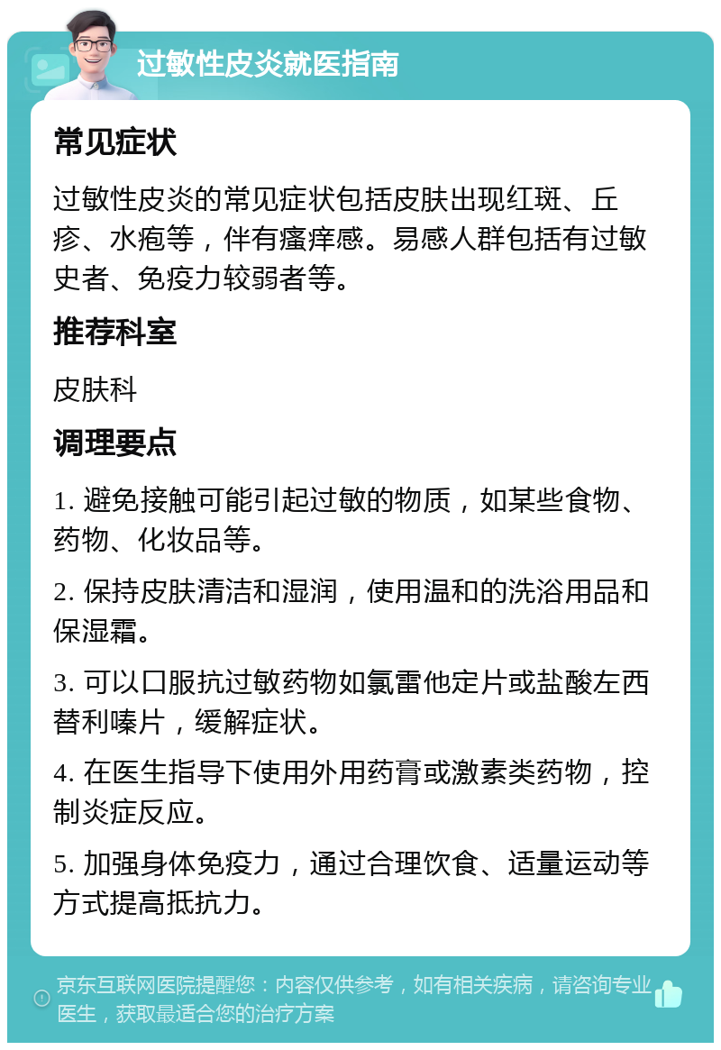 过敏性皮炎就医指南 常见症状 过敏性皮炎的常见症状包括皮肤出现红斑、丘疹、水疱等，伴有瘙痒感。易感人群包括有过敏史者、免疫力较弱者等。 推荐科室 皮肤科 调理要点 1. 避免接触可能引起过敏的物质，如某些食物、药物、化妆品等。 2. 保持皮肤清洁和湿润，使用温和的洗浴用品和保湿霜。 3. 可以口服抗过敏药物如氯雷他定片或盐酸左西替利嗪片，缓解症状。 4. 在医生指导下使用外用药膏或激素类药物，控制炎症反应。 5. 加强身体免疫力，通过合理饮食、适量运动等方式提高抵抗力。