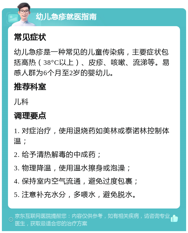 幼儿急疹就医指南 常见症状 幼儿急疹是一种常见的儿童传染病，主要症状包括高热（38°C以上）、皮疹、咳嗽、流涕等。易感人群为6个月至2岁的婴幼儿。 推荐科室 儿科 调理要点 1. 对症治疗，使用退烧药如美林或泰诺林控制体温； 2. 给予清热解毒的中成药； 3. 物理降温，使用温水擦身或泡澡； 4. 保持室内空气流通，避免过度包裹； 5. 注意补充水分，多喂水，避免脱水。