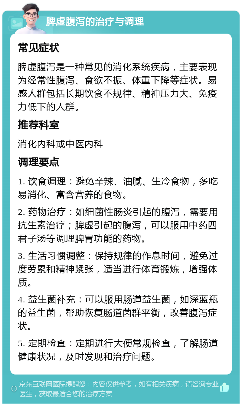 脾虚腹泻的治疗与调理 常见症状 脾虚腹泻是一种常见的消化系统疾病，主要表现为经常性腹泻、食欲不振、体重下降等症状。易感人群包括长期饮食不规律、精神压力大、免疫力低下的人群。 推荐科室 消化内科或中医内科 调理要点 1. 饮食调理：避免辛辣、油腻、生冷食物，多吃易消化、富含营养的食物。 2. 药物治疗：如细菌性肠炎引起的腹泻，需要用抗生素治疗；脾虚引起的腹泻，可以服用中药四君子汤等调理脾胃功能的药物。 3. 生活习惯调整：保持规律的作息时间，避免过度劳累和精神紧张，适当进行体育锻炼，增强体质。 4. 益生菌补充：可以服用肠道益生菌，如深蓝瓶的益生菌，帮助恢复肠道菌群平衡，改善腹泻症状。 5. 定期检查：定期进行大便常规检查，了解肠道健康状况，及时发现和治疗问题。