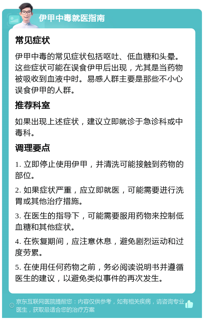 伊甲中毒就医指南 常见症状 伊甲中毒的常见症状包括呕吐、低血糖和头晕。这些症状可能在误食伊甲后出现，尤其是当药物被吸收到血液中时。易感人群主要是那些不小心误食伊甲的人群。 推荐科室 如果出现上述症状，建议立即就诊于急诊科或中毒科。 调理要点 1. 立即停止使用伊甲，并清洗可能接触到药物的部位。 2. 如果症状严重，应立即就医，可能需要进行洗胃或其他治疗措施。 3. 在医生的指导下，可能需要服用药物来控制低血糖和其他症状。 4. 在恢复期间，应注意休息，避免剧烈运动和过度劳累。 5. 在使用任何药物之前，务必阅读说明书并遵循医生的建议，以避免类似事件的再次发生。