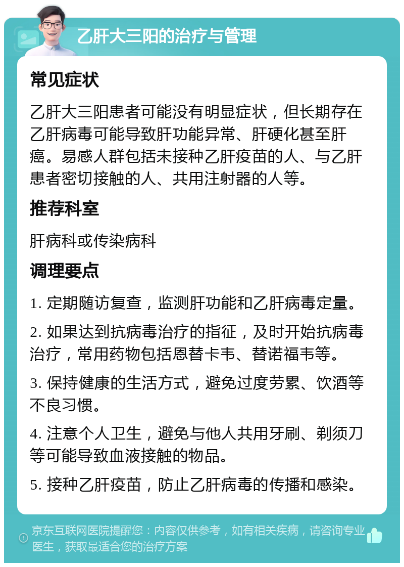 乙肝大三阳的治疗与管理 常见症状 乙肝大三阳患者可能没有明显症状，但长期存在乙肝病毒可能导致肝功能异常、肝硬化甚至肝癌。易感人群包括未接种乙肝疫苗的人、与乙肝患者密切接触的人、共用注射器的人等。 推荐科室 肝病科或传染病科 调理要点 1. 定期随访复查，监测肝功能和乙肝病毒定量。 2. 如果达到抗病毒治疗的指征，及时开始抗病毒治疗，常用药物包括恩替卡韦、替诺福韦等。 3. 保持健康的生活方式，避免过度劳累、饮酒等不良习惯。 4. 注意个人卫生，避免与他人共用牙刷、剃须刀等可能导致血液接触的物品。 5. 接种乙肝疫苗，防止乙肝病毒的传播和感染。