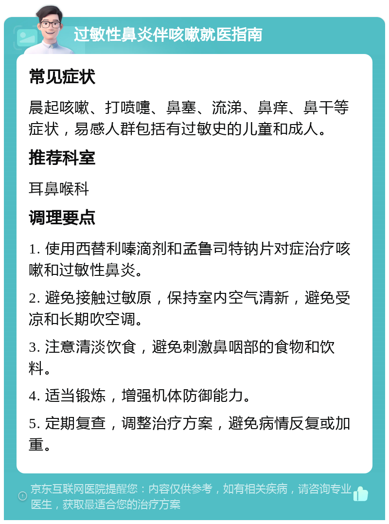 过敏性鼻炎伴咳嗽就医指南 常见症状 晨起咳嗽、打喷嚏、鼻塞、流涕、鼻痒、鼻干等症状，易感人群包括有过敏史的儿童和成人。 推荐科室 耳鼻喉科 调理要点 1. 使用西替利嗪滴剂和孟鲁司特钠片对症治疗咳嗽和过敏性鼻炎。 2. 避免接触过敏原，保持室内空气清新，避免受凉和长期吹空调。 3. 注意清淡饮食，避免刺激鼻咽部的食物和饮料。 4. 适当锻炼，增强机体防御能力。 5. 定期复查，调整治疗方案，避免病情反复或加重。