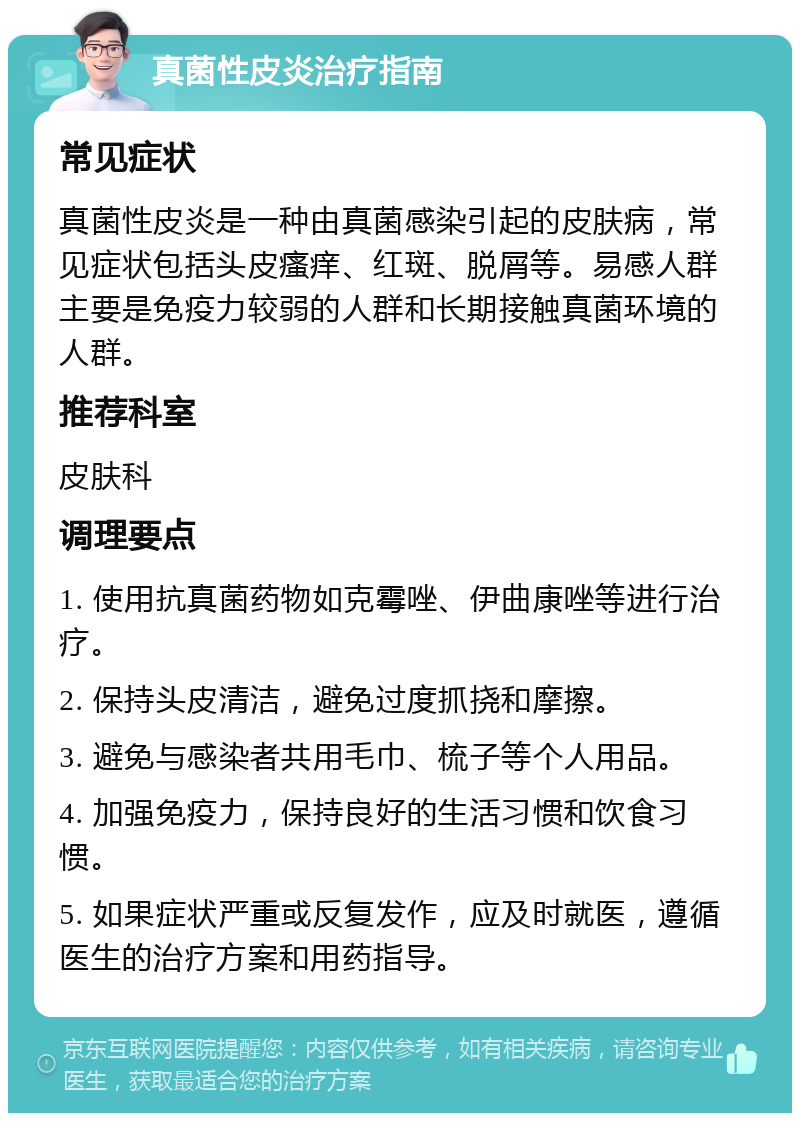 真菌性皮炎治疗指南 常见症状 真菌性皮炎是一种由真菌感染引起的皮肤病，常见症状包括头皮瘙痒、红斑、脱屑等。易感人群主要是免疫力较弱的人群和长期接触真菌环境的人群。 推荐科室 皮肤科 调理要点 1. 使用抗真菌药物如克霉唑、伊曲康唑等进行治疗。 2. 保持头皮清洁，避免过度抓挠和摩擦。 3. 避免与感染者共用毛巾、梳子等个人用品。 4. 加强免疫力，保持良好的生活习惯和饮食习惯。 5. 如果症状严重或反复发作，应及时就医，遵循医生的治疗方案和用药指导。