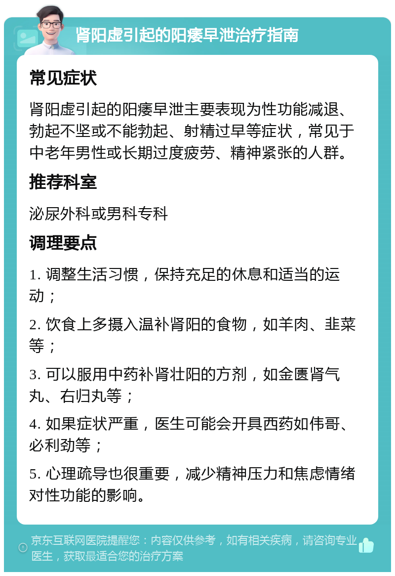 肾阳虚引起的阳痿早泄治疗指南 常见症状 肾阳虚引起的阳痿早泄主要表现为性功能减退、勃起不坚或不能勃起、射精过早等症状，常见于中老年男性或长期过度疲劳、精神紧张的人群。 推荐科室 泌尿外科或男科专科 调理要点 1. 调整生活习惯，保持充足的休息和适当的运动； 2. 饮食上多摄入温补肾阳的食物，如羊肉、韭菜等； 3. 可以服用中药补肾壮阳的方剂，如金匮肾气丸、右归丸等； 4. 如果症状严重，医生可能会开具西药如伟哥、必利劲等； 5. 心理疏导也很重要，减少精神压力和焦虑情绪对性功能的影响。