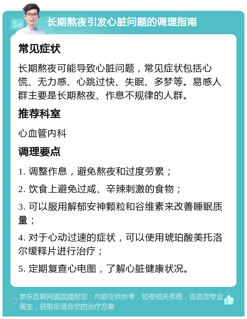 长期熬夜引发心脏问题的调理指南 常见症状 长期熬夜可能导致心脏问题，常见症状包括心慌、无力感、心跳过快、失眠、多梦等。易感人群主要是长期熬夜、作息不规律的人群。 推荐科室 心血管内科 调理要点 1. 调整作息，避免熬夜和过度劳累； 2. 饮食上避免过咸、辛辣刺激的食物； 3. 可以服用解郁安神颗粒和谷维素来改善睡眠质量； 4. 对于心动过速的症状，可以使用琥珀酸美托洛尔缓释片进行治疗； 5. 定期复查心电图，了解心脏健康状况。