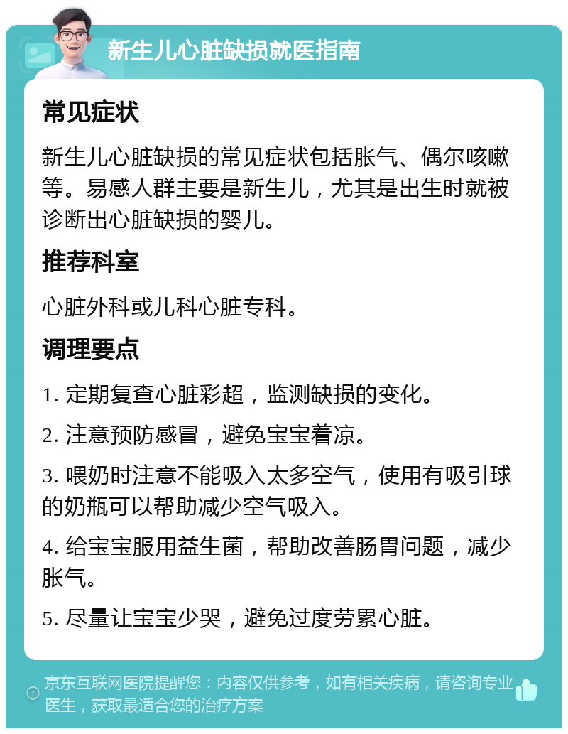 新生儿心脏缺损就医指南 常见症状 新生儿心脏缺损的常见症状包括胀气、偶尔咳嗽等。易感人群主要是新生儿，尤其是出生时就被诊断出心脏缺损的婴儿。 推荐科室 心脏外科或儿科心脏专科。 调理要点 1. 定期复查心脏彩超，监测缺损的变化。 2. 注意预防感冒，避免宝宝着凉。 3. 喂奶时注意不能吸入太多空气，使用有吸引球的奶瓶可以帮助减少空气吸入。 4. 给宝宝服用益生菌，帮助改善肠胃问题，减少胀气。 5. 尽量让宝宝少哭，避免过度劳累心脏。