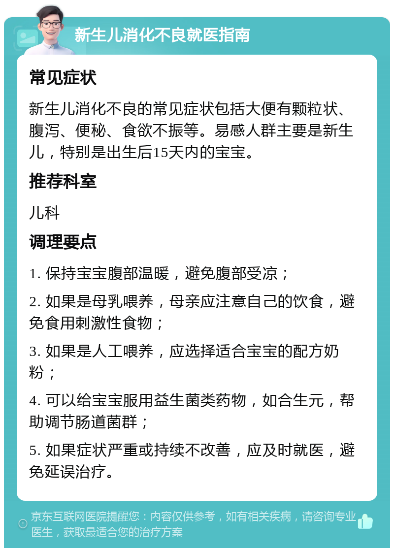 新生儿消化不良就医指南 常见症状 新生儿消化不良的常见症状包括大便有颗粒状、腹泻、便秘、食欲不振等。易感人群主要是新生儿，特别是出生后15天内的宝宝。 推荐科室 儿科 调理要点 1. 保持宝宝腹部温暖，避免腹部受凉； 2. 如果是母乳喂养，母亲应注意自己的饮食，避免食用刺激性食物； 3. 如果是人工喂养，应选择适合宝宝的配方奶粉； 4. 可以给宝宝服用益生菌类药物，如合生元，帮助调节肠道菌群； 5. 如果症状严重或持续不改善，应及时就医，避免延误治疗。