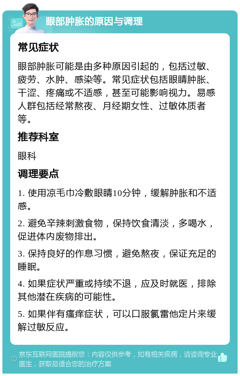 眼部肿胀的原因与调理 常见症状 眼部肿胀可能是由多种原因引起的，包括过敏、疲劳、水肿、感染等。常见症状包括眼睛肿胀、干涩、疼痛或不适感，甚至可能影响视力。易感人群包括经常熬夜、月经期女性、过敏体质者等。 推荐科室 眼科 调理要点 1. 使用凉毛巾冷敷眼睛10分钟，缓解肿胀和不适感。 2. 避免辛辣刺激食物，保持饮食清淡，多喝水，促进体内废物排出。 3. 保持良好的作息习惯，避免熬夜，保证充足的睡眠。 4. 如果症状严重或持续不退，应及时就医，排除其他潜在疾病的可能性。 5. 如果伴有瘙痒症状，可以口服氯雷他定片来缓解过敏反应。