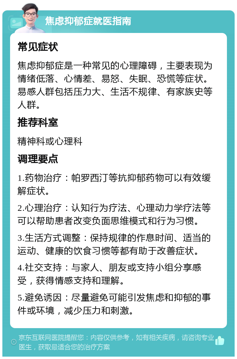 焦虑抑郁症就医指南 常见症状 焦虑抑郁症是一种常见的心理障碍，主要表现为情绪低落、心情差、易怒、失眠、恐慌等症状。易感人群包括压力大、生活不规律、有家族史等人群。 推荐科室 精神科或心理科 调理要点 1.药物治疗：帕罗西汀等抗抑郁药物可以有效缓解症状。 2.心理治疗：认知行为疗法、心理动力学疗法等可以帮助患者改变负面思维模式和行为习惯。 3.生活方式调整：保持规律的作息时间、适当的运动、健康的饮食习惯等都有助于改善症状。 4.社交支持：与家人、朋友或支持小组分享感受，获得情感支持和理解。 5.避免诱因：尽量避免可能引发焦虑和抑郁的事件或环境，减少压力和刺激。