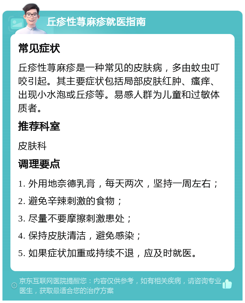 丘疹性荨麻疹就医指南 常见症状 丘疹性荨麻疹是一种常见的皮肤病，多由蚊虫叮咬引起。其主要症状包括局部皮肤红肿、瘙痒、出现小水泡或丘疹等。易感人群为儿童和过敏体质者。 推荐科室 皮肤科 调理要点 1. 外用地奈德乳膏，每天两次，坚持一周左右； 2. 避免辛辣刺激的食物； 3. 尽量不要摩擦刺激患处； 4. 保持皮肤清洁，避免感染； 5. 如果症状加重或持续不退，应及时就医。