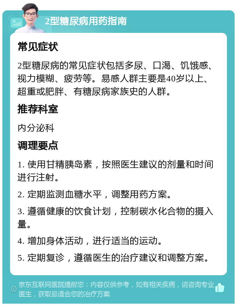 2型糖尿病用药指南 常见症状 2型糖尿病的常见症状包括多尿、口渴、饥饿感、视力模糊、疲劳等。易感人群主要是40岁以上、超重或肥胖、有糖尿病家族史的人群。 推荐科室 内分泌科 调理要点 1. 使用甘精胰岛素，按照医生建议的剂量和时间进行注射。 2. 定期监测血糖水平，调整用药方案。 3. 遵循健康的饮食计划，控制碳水化合物的摄入量。 4. 增加身体活动，进行适当的运动。 5. 定期复诊，遵循医生的治疗建议和调整方案。