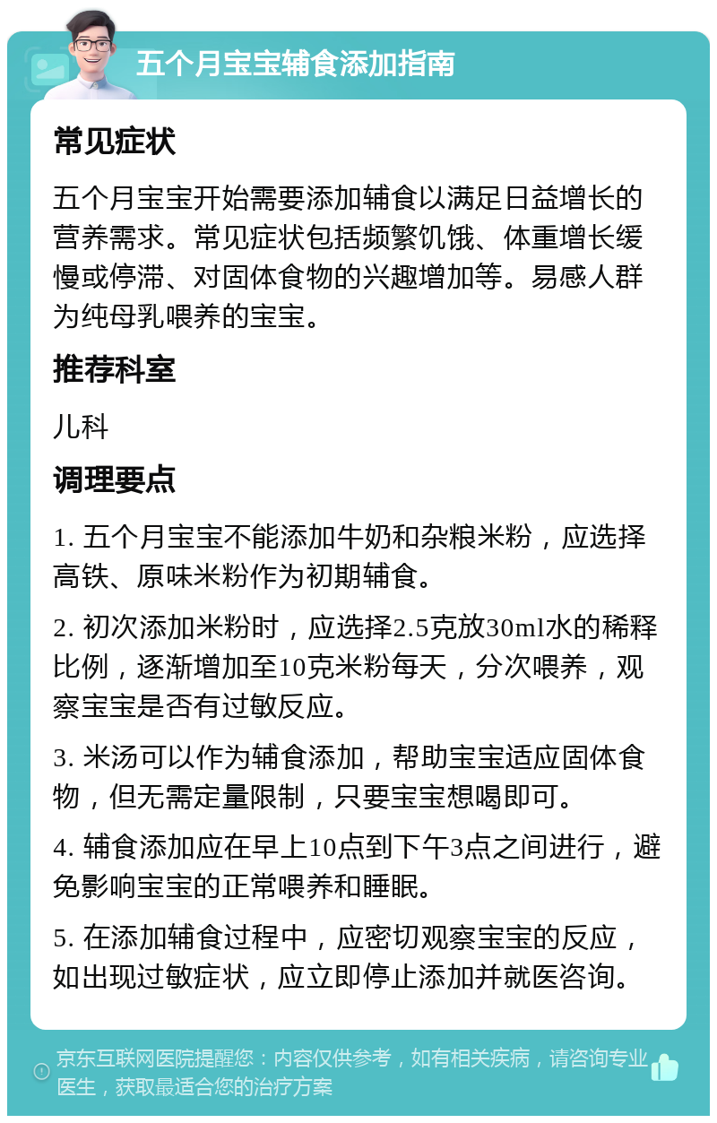 五个月宝宝辅食添加指南 常见症状 五个月宝宝开始需要添加辅食以满足日益增长的营养需求。常见症状包括频繁饥饿、体重增长缓慢或停滞、对固体食物的兴趣增加等。易感人群为纯母乳喂养的宝宝。 推荐科室 儿科 调理要点 1. 五个月宝宝不能添加牛奶和杂粮米粉，应选择高铁、原味米粉作为初期辅食。 2. 初次添加米粉时，应选择2.5克放30ml水的稀释比例，逐渐增加至10克米粉每天，分次喂养，观察宝宝是否有过敏反应。 3. 米汤可以作为辅食添加，帮助宝宝适应固体食物，但无需定量限制，只要宝宝想喝即可。 4. 辅食添加应在早上10点到下午3点之间进行，避免影响宝宝的正常喂养和睡眠。 5. 在添加辅食过程中，应密切观察宝宝的反应，如出现过敏症状，应立即停止添加并就医咨询。