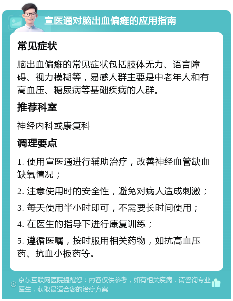 宣医通对脑出血偏瘫的应用指南 常见症状 脑出血偏瘫的常见症状包括肢体无力、语言障碍、视力模糊等，易感人群主要是中老年人和有高血压、糖尿病等基础疾病的人群。 推荐科室 神经内科或康复科 调理要点 1. 使用宣医通进行辅助治疗，改善神经血管缺血缺氧情况； 2. 注意使用时的安全性，避免对病人造成刺激； 3. 每天使用半小时即可，不需要长时间使用； 4. 在医生的指导下进行康复训练； 5. 遵循医嘱，按时服用相关药物，如抗高血压药、抗血小板药等。