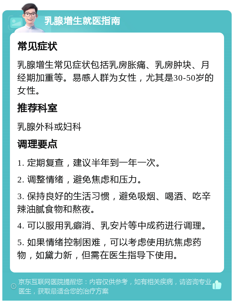 乳腺增生就医指南 常见症状 乳腺增生常见症状包括乳房胀痛、乳房肿块、月经期加重等。易感人群为女性，尤其是30-50岁的女性。 推荐科室 乳腺外科或妇科 调理要点 1. 定期复查，建议半年到一年一次。 2. 调整情绪，避免焦虑和压力。 3. 保持良好的生活习惯，避免吸烟、喝酒、吃辛辣油腻食物和熬夜。 4. 可以服用乳癖消、乳安片等中成药进行调理。 5. 如果情绪控制困难，可以考虑使用抗焦虑药物，如黛力新，但需在医生指导下使用。