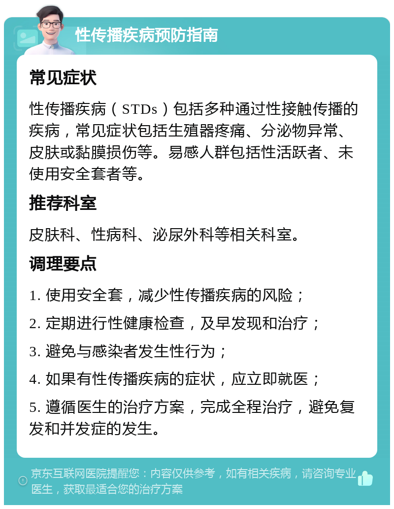 性传播疾病预防指南 常见症状 性传播疾病（STDs）包括多种通过性接触传播的疾病，常见症状包括生殖器疼痛、分泌物异常、皮肤或黏膜损伤等。易感人群包括性活跃者、未使用安全套者等。 推荐科室 皮肤科、性病科、泌尿外科等相关科室。 调理要点 1. 使用安全套，减少性传播疾病的风险； 2. 定期进行性健康检查，及早发现和治疗； 3. 避免与感染者发生性行为； 4. 如果有性传播疾病的症状，应立即就医； 5. 遵循医生的治疗方案，完成全程治疗，避免复发和并发症的发生。