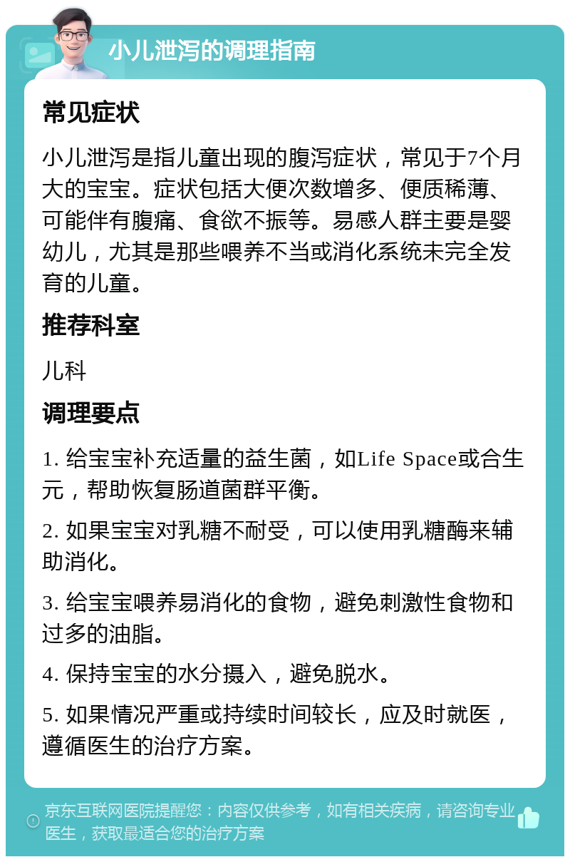 小儿泄泻的调理指南 常见症状 小儿泄泻是指儿童出现的腹泻症状，常见于7个月大的宝宝。症状包括大便次数增多、便质稀薄、可能伴有腹痛、食欲不振等。易感人群主要是婴幼儿，尤其是那些喂养不当或消化系统未完全发育的儿童。 推荐科室 儿科 调理要点 1. 给宝宝补充适量的益生菌，如Life Space或合生元，帮助恢复肠道菌群平衡。 2. 如果宝宝对乳糖不耐受，可以使用乳糖酶来辅助消化。 3. 给宝宝喂养易消化的食物，避免刺激性食物和过多的油脂。 4. 保持宝宝的水分摄入，避免脱水。 5. 如果情况严重或持续时间较长，应及时就医，遵循医生的治疗方案。