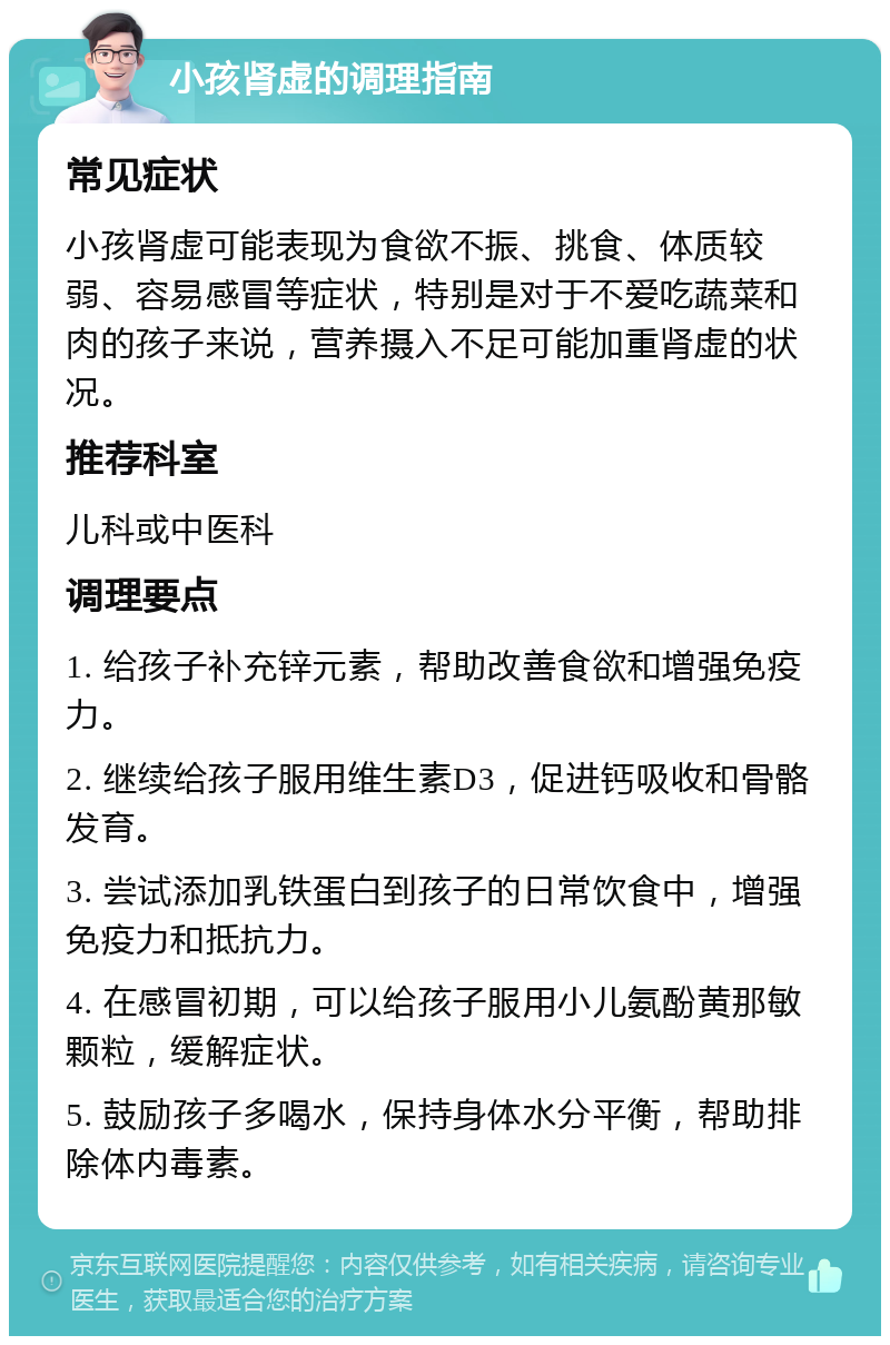 小孩肾虚的调理指南 常见症状 小孩肾虚可能表现为食欲不振、挑食、体质较弱、容易感冒等症状，特别是对于不爱吃蔬菜和肉的孩子来说，营养摄入不足可能加重肾虚的状况。 推荐科室 儿科或中医科 调理要点 1. 给孩子补充锌元素，帮助改善食欲和增强免疫力。 2. 继续给孩子服用维生素D3，促进钙吸收和骨骼发育。 3. 尝试添加乳铁蛋白到孩子的日常饮食中，增强免疫力和抵抗力。 4. 在感冒初期，可以给孩子服用小儿氨酚黄那敏颗粒，缓解症状。 5. 鼓励孩子多喝水，保持身体水分平衡，帮助排除体内毒素。