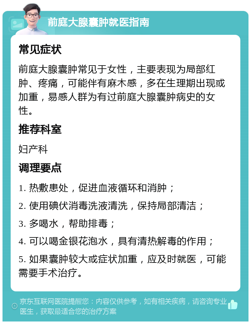 前庭大腺囊肿就医指南 常见症状 前庭大腺囊肿常见于女性，主要表现为局部红肿、疼痛，可能伴有麻木感，多在生理期出现或加重，易感人群为有过前庭大腺囊肿病史的女性。 推荐科室 妇产科 调理要点 1. 热敷患处，促进血液循环和消肿； 2. 使用碘伏消毒洗液清洗，保持局部清洁； 3. 多喝水，帮助排毒； 4. 可以喝金银花泡水，具有清热解毒的作用； 5. 如果囊肿较大或症状加重，应及时就医，可能需要手术治疗。