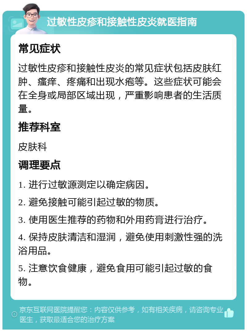 过敏性皮疹和接触性皮炎就医指南 常见症状 过敏性皮疹和接触性皮炎的常见症状包括皮肤红肿、瘙痒、疼痛和出现水疱等。这些症状可能会在全身或局部区域出现，严重影响患者的生活质量。 推荐科室 皮肤科 调理要点 1. 进行过敏源测定以确定病因。 2. 避免接触可能引起过敏的物质。 3. 使用医生推荐的药物和外用药膏进行治疗。 4. 保持皮肤清洁和湿润，避免使用刺激性强的洗浴用品。 5. 注意饮食健康，避免食用可能引起过敏的食物。