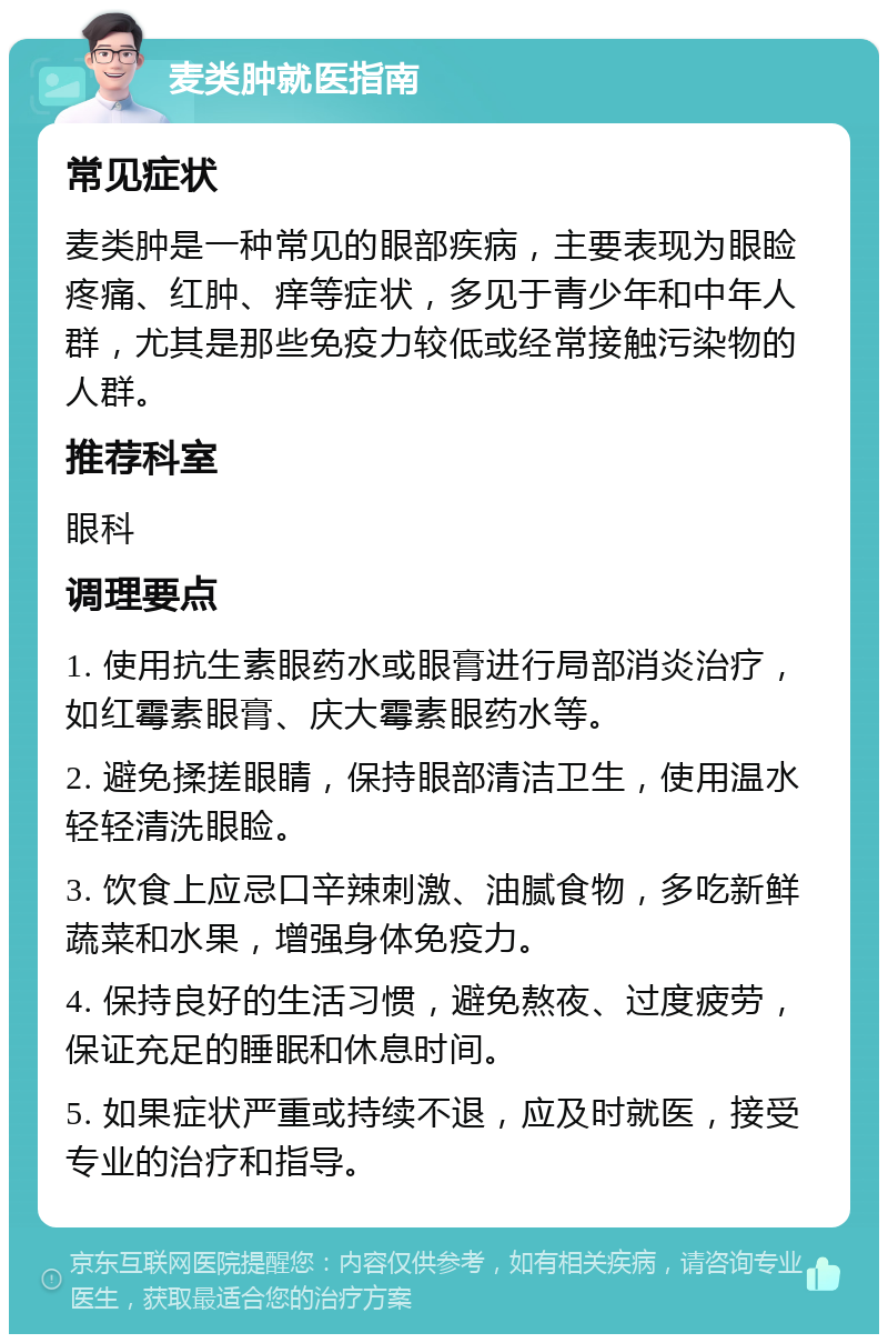 麦类肿就医指南 常见症状 麦类肿是一种常见的眼部疾病，主要表现为眼睑疼痛、红肿、痒等症状，多见于青少年和中年人群，尤其是那些免疫力较低或经常接触污染物的人群。 推荐科室 眼科 调理要点 1. 使用抗生素眼药水或眼膏进行局部消炎治疗，如红霉素眼膏、庆大霉素眼药水等。 2. 避免揉搓眼睛，保持眼部清洁卫生，使用温水轻轻清洗眼睑。 3. 饮食上应忌口辛辣刺激、油腻食物，多吃新鲜蔬菜和水果，增强身体免疫力。 4. 保持良好的生活习惯，避免熬夜、过度疲劳，保证充足的睡眠和休息时间。 5. 如果症状严重或持续不退，应及时就医，接受专业的治疗和指导。