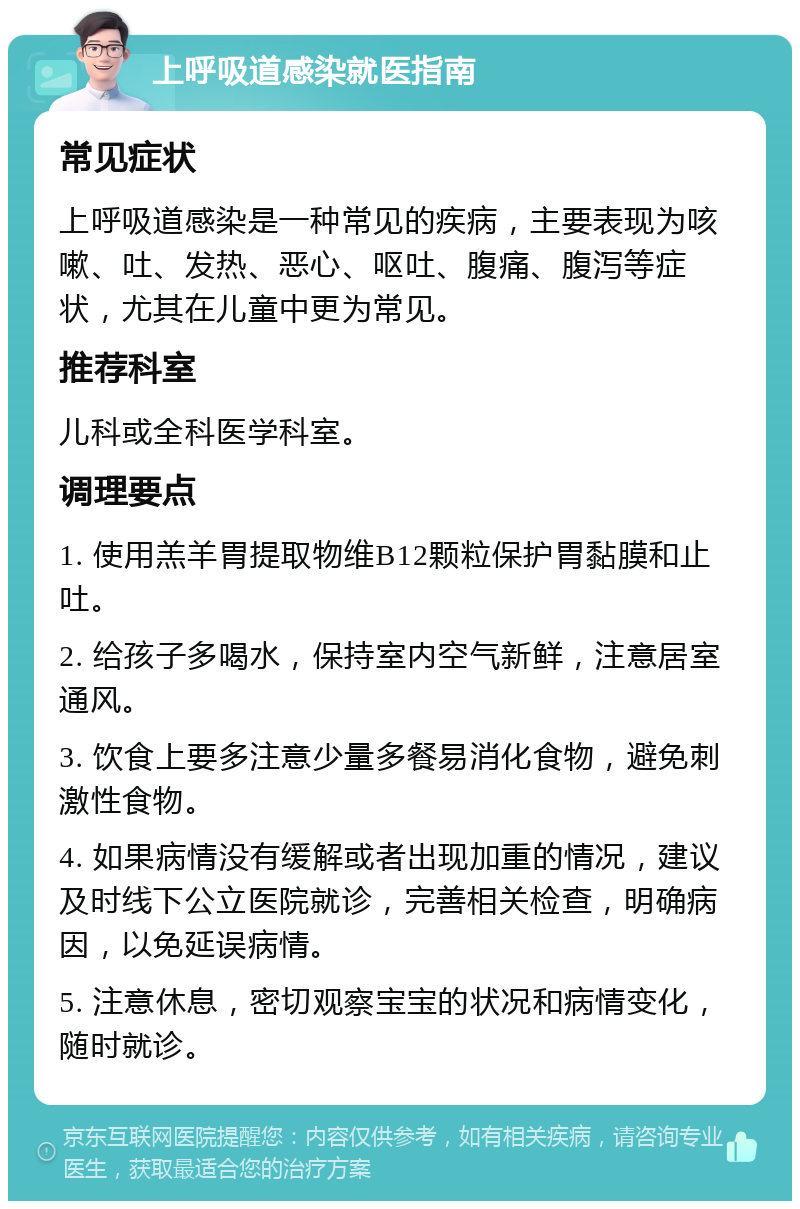 上呼吸道感染就医指南 常见症状 上呼吸道感染是一种常见的疾病，主要表现为咳嗽、吐、发热、恶心、呕吐、腹痛、腹泻等症状，尤其在儿童中更为常见。 推荐科室 儿科或全科医学科室。 调理要点 1. 使用羔羊胃提取物维B12颗粒保护胃黏膜和止吐。 2. 给孩子多喝水，保持室内空气新鲜，注意居室通风。 3. 饮食上要多注意少量多餐易消化食物，避免刺激性食物。 4. 如果病情没有缓解或者出现加重的情况，建议及时线下公立医院就诊，完善相关检查，明确病因，以免延误病情。 5. 注意休息，密切观察宝宝的状况和病情变化，随时就诊。