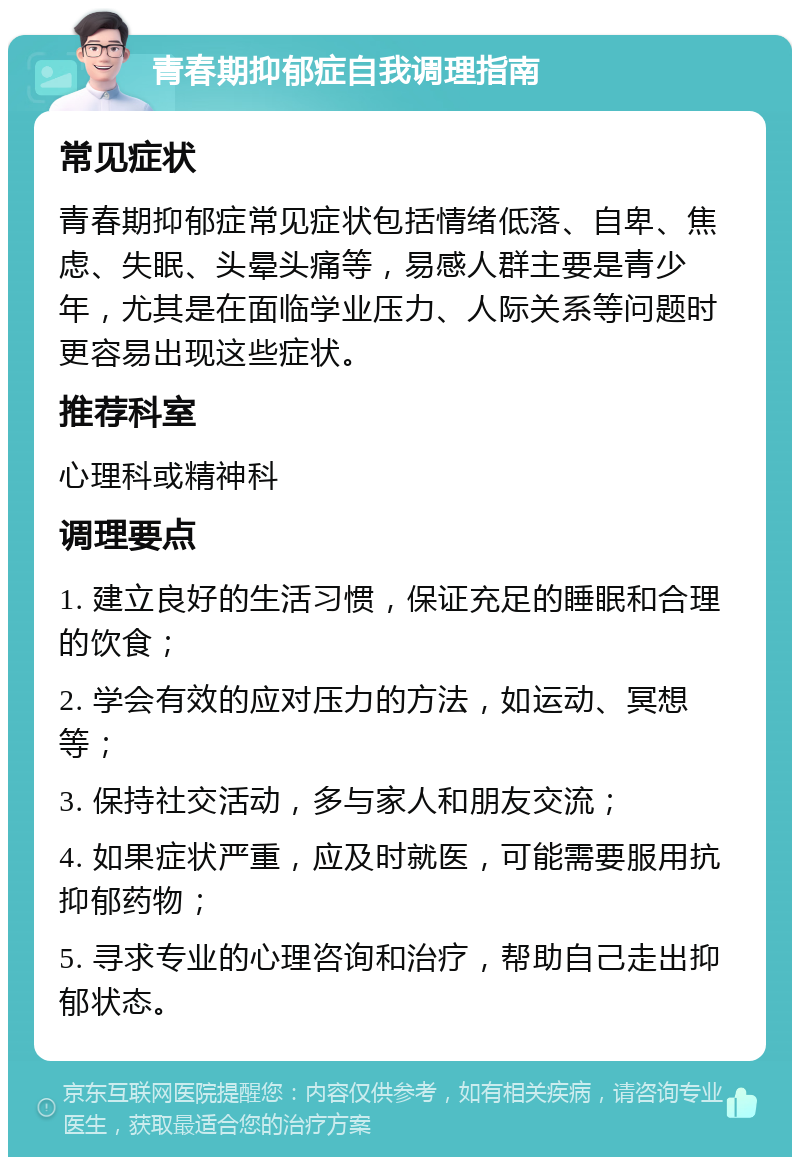 青春期抑郁症自我调理指南 常见症状 青春期抑郁症常见症状包括情绪低落、自卑、焦虑、失眠、头晕头痛等，易感人群主要是青少年，尤其是在面临学业压力、人际关系等问题时更容易出现这些症状。 推荐科室 心理科或精神科 调理要点 1. 建立良好的生活习惯，保证充足的睡眠和合理的饮食； 2. 学会有效的应对压力的方法，如运动、冥想等； 3. 保持社交活动，多与家人和朋友交流； 4. 如果症状严重，应及时就医，可能需要服用抗抑郁药物； 5. 寻求专业的心理咨询和治疗，帮助自己走出抑郁状态。