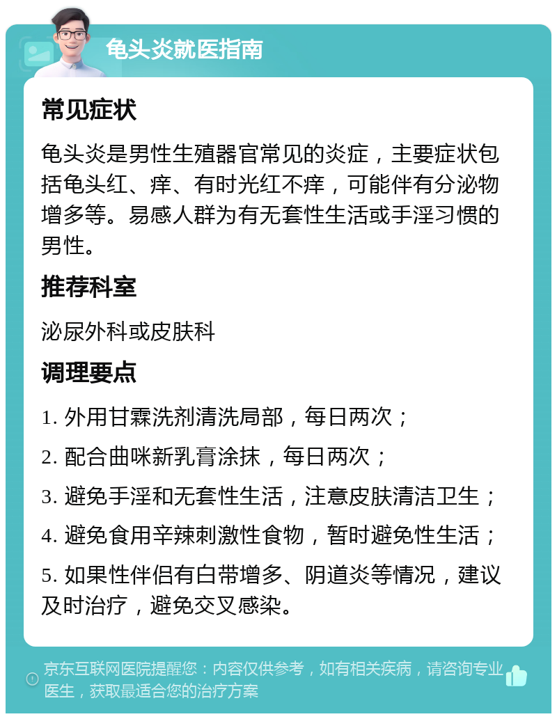 龟头炎就医指南 常见症状 龟头炎是男性生殖器官常见的炎症，主要症状包括龟头红、痒、有时光红不痒，可能伴有分泌物增多等。易感人群为有无套性生活或手淫习惯的男性。 推荐科室 泌尿外科或皮肤科 调理要点 1. 外用甘霖洗剂清洗局部，每日两次； 2. 配合曲咪新乳膏涂抹，每日两次； 3. 避免手淫和无套性生活，注意皮肤清洁卫生； 4. 避免食用辛辣刺激性食物，暂时避免性生活； 5. 如果性伴侣有白带增多、阴道炎等情况，建议及时治疗，避免交叉感染。