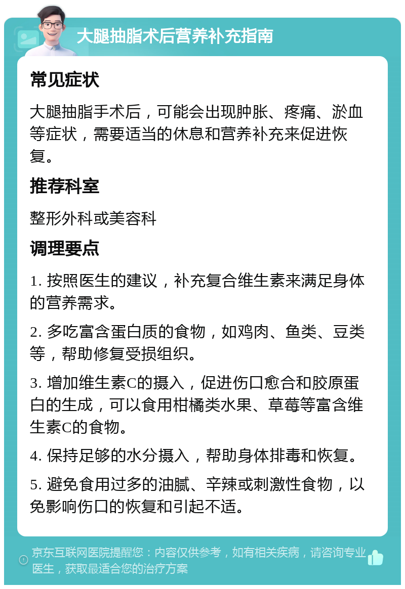 大腿抽脂术后营养补充指南 常见症状 大腿抽脂手术后，可能会出现肿胀、疼痛、淤血等症状，需要适当的休息和营养补充来促进恢复。 推荐科室 整形外科或美容科 调理要点 1. 按照医生的建议，补充复合维生素来满足身体的营养需求。 2. 多吃富含蛋白质的食物，如鸡肉、鱼类、豆类等，帮助修复受损组织。 3. 增加维生素C的摄入，促进伤口愈合和胶原蛋白的生成，可以食用柑橘类水果、草莓等富含维生素C的食物。 4. 保持足够的水分摄入，帮助身体排毒和恢复。 5. 避免食用过多的油腻、辛辣或刺激性食物，以免影响伤口的恢复和引起不适。