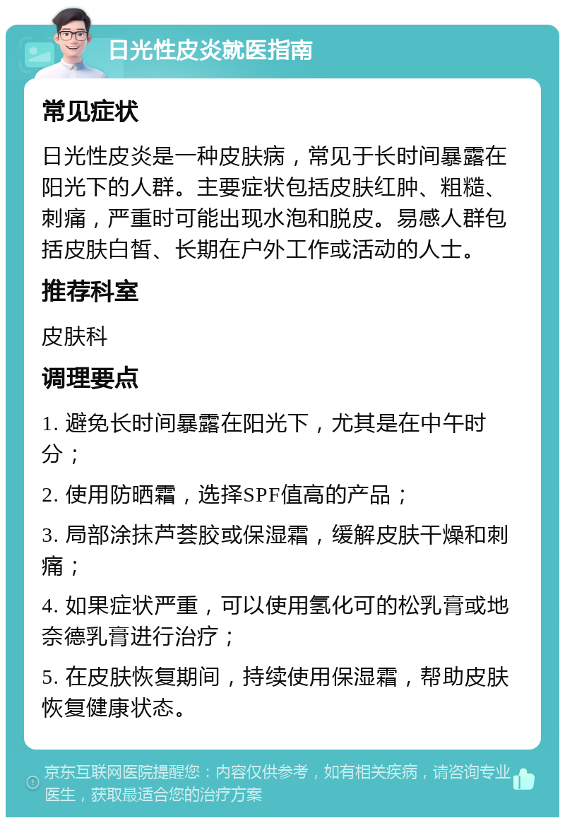 日光性皮炎就医指南 常见症状 日光性皮炎是一种皮肤病，常见于长时间暴露在阳光下的人群。主要症状包括皮肤红肿、粗糙、刺痛，严重时可能出现水泡和脱皮。易感人群包括皮肤白皙、长期在户外工作或活动的人士。 推荐科室 皮肤科 调理要点 1. 避免长时间暴露在阳光下，尤其是在中午时分； 2. 使用防晒霜，选择SPF值高的产品； 3. 局部涂抹芦荟胶或保湿霜，缓解皮肤干燥和刺痛； 4. 如果症状严重，可以使用氢化可的松乳膏或地奈德乳膏进行治疗； 5. 在皮肤恢复期间，持续使用保湿霜，帮助皮肤恢复健康状态。