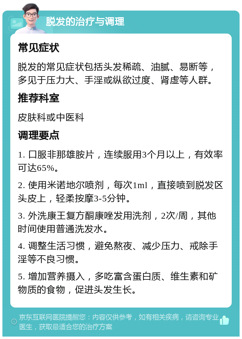 脱发的治疗与调理 常见症状 脱发的常见症状包括头发稀疏、油腻、易断等，多见于压力大、手淫或纵欲过度、肾虚等人群。 推荐科室 皮肤科或中医科 调理要点 1. 口服非那雄胺片，连续服用3个月以上，有效率可达65%。 2. 使用米诺地尔喷剂，每次1ml，直接喷到脱发区头皮上，轻柔按摩3-5分钟。 3. 外洗康王复方酮康唑发用洗剂，2次/周，其他时间使用普通洗发水。 4. 调整生活习惯，避免熬夜、减少压力、戒除手淫等不良习惯。 5. 增加营养摄入，多吃富含蛋白质、维生素和矿物质的食物，促进头发生长。